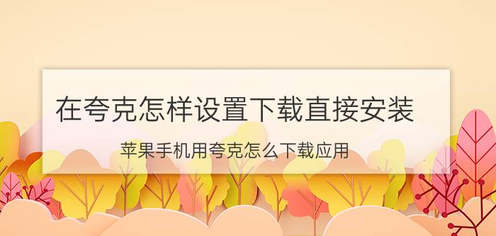 在夸克怎样设置下载直接安装 苹果手机用夸克怎么下载应用？